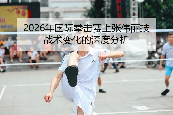 2026年国际拳击赛上张伟丽技战术变化的深度分析